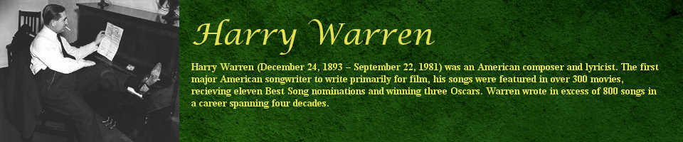 Harry Warren (December 24, 1893 - September 22, 1981) was an American composer and lyricist. The first major American songwriter to write primarily for film, his songs were featured in over 300 movies, receiving eleven Best Song nominations and winning three Oscars. Harry Warren wrote in excess of 800 songs in a career spanning four decades.
